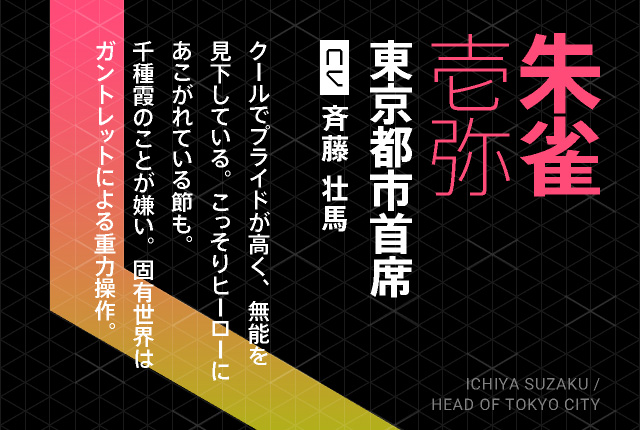 朱雀壱弥 東京都市首席 CV 斉藤 壮馬 HICHIYA SUZAKU / HEAD OF TOKYO CITY クールでプライドが高く、無能を見下している。こっそりヒーローにあこがれている節も。千種霞のことが嫌い。固有世界はガントレットによる重力操作。